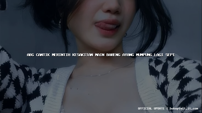 abg cantik merintih kesakitan main bareng ayang mumpung lagi sepi