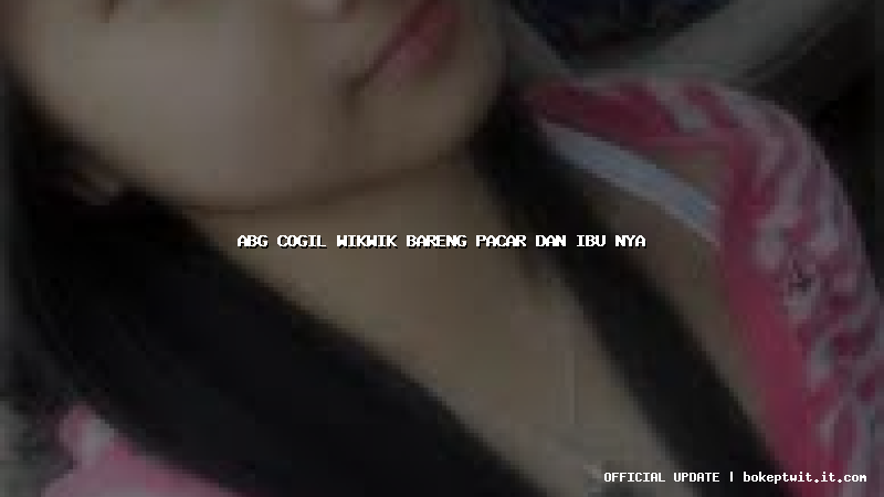 abg cogil wikwik bareng pacar dan ibu nya
