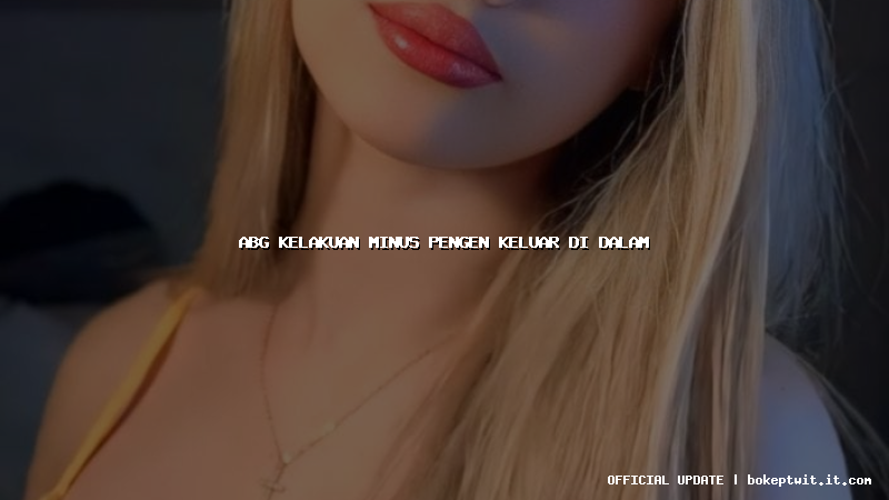 abg kelakuan minus pengen keluar di dalam