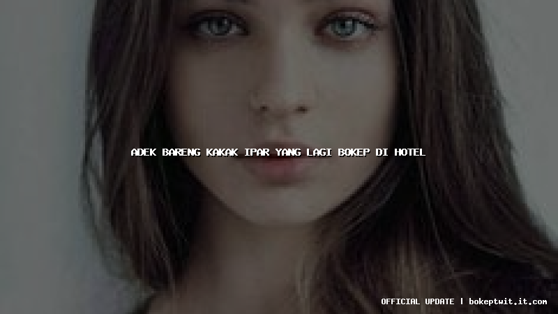 adek bareng kakak ipar yang lagi bokep di hotel