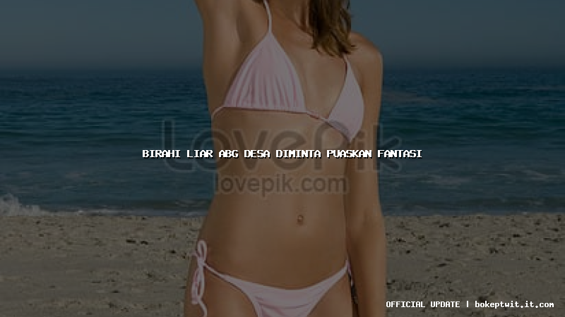 birahi liar abg desa diminta puaskan fantasi