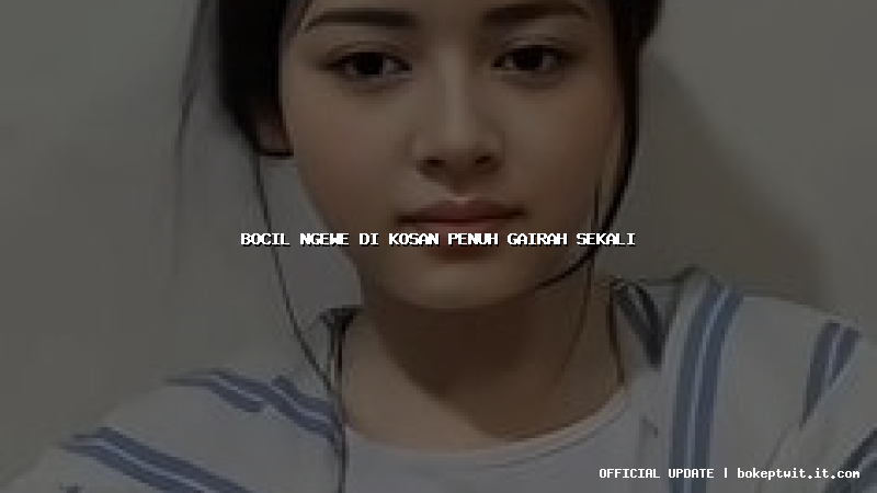 bocil ngewe di kosan penuh gairah sekali