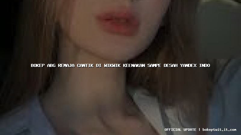 bokep abg remaja cantik di wikwik keenakan sampe desah yandex indo