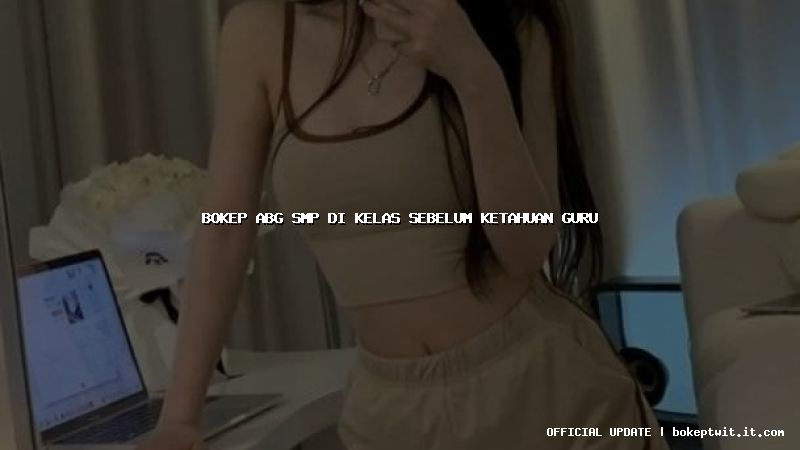 bokep abg smp di kelas sebelum ketahuan guru