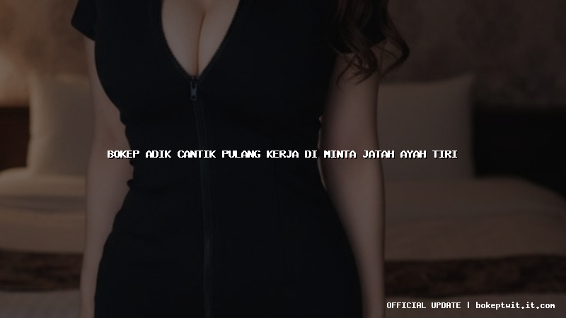 bokep adik cantik pulang kerja di minta jatah ayah tiri