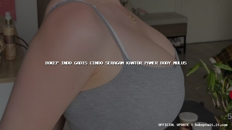 bokep indo gadis cindo seragam kantor pamer body mulus