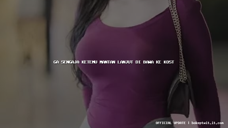 ga sengaja ketemu mantan lanjut di bawa ke kost