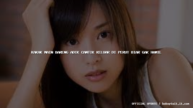 kakak main bareng adik cantik keluar di perut biar gak hamil kakak main bareng adik cantik keluar di perut biar gak hamil