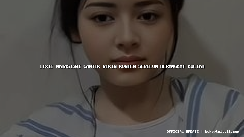 lixie mahasiswi cantik bikin konten sebelum berangkat kuliah