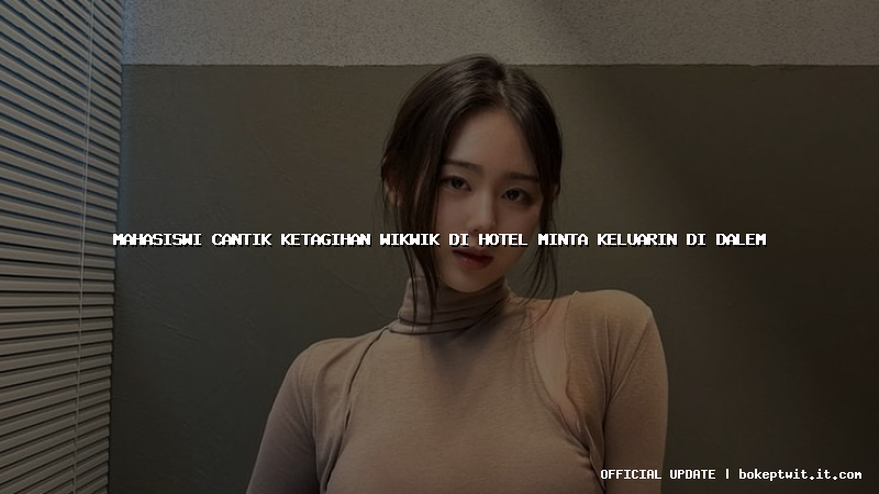 mahasiswi cantik ketagihan wikwik di hotel minta keluarin di dalem