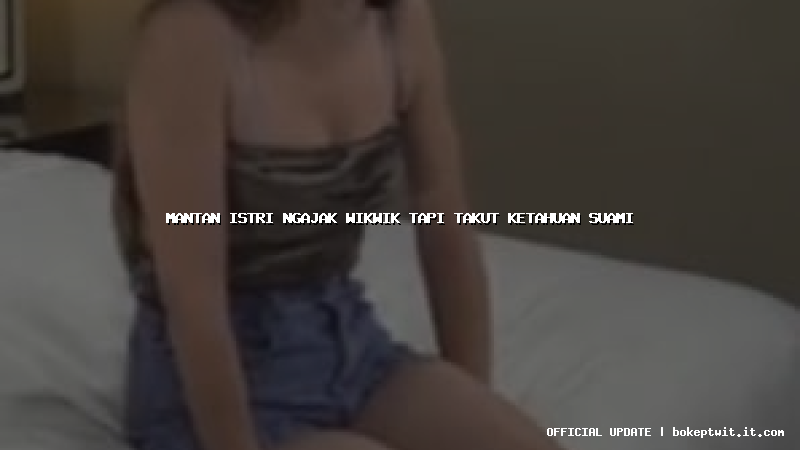 mantan istri ngajak wikwik tapi takut ketahuan suami mantan istri ngajak wikwik tapi takut ketahuan suami