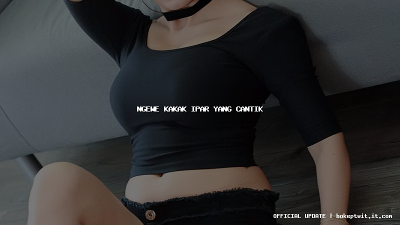 ngewe kakak ipar yang cantik