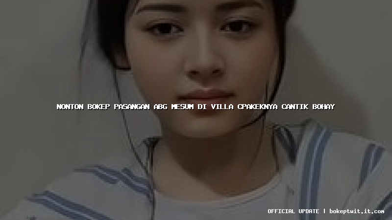 nonton bokep pasangan abg mesum di villa cpakeknya cantik bohay