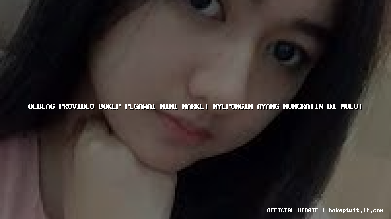 oeblag provideo bokep pegawai mini market nyepongin ayang muncratin di mulut