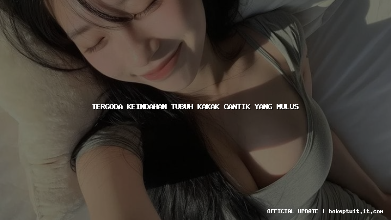 tergoda keindahan tubuh kakak cantik yang mulus tergoda keindahan tubuh kakak cantik yang mulus