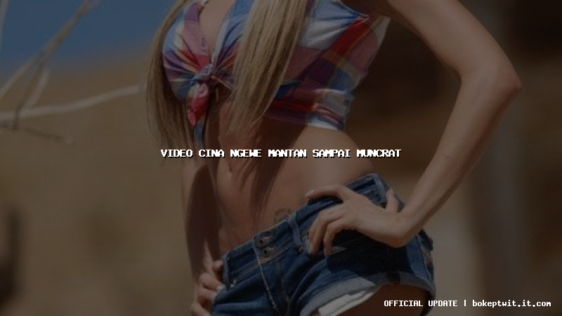 video cina ngewe mantan sampai muncrat